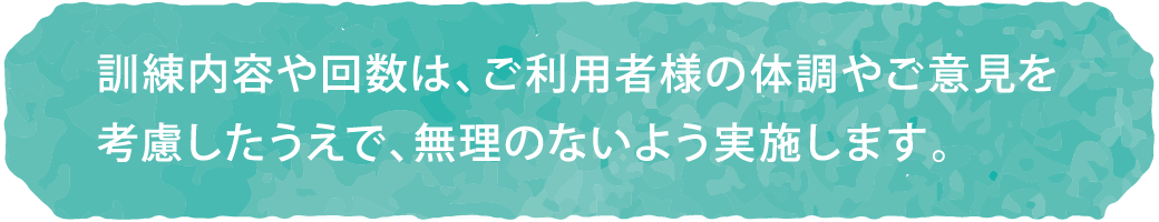 訓練内容や回数は、ご利用者様の体調やご意見を考慮したうえで、無理のないよう実施します。