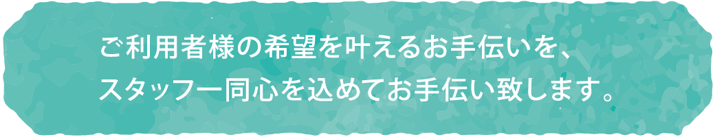 ご利用者様の希望を叶えるお手伝いを、スタッフ一同心を込めてお手伝い致します。