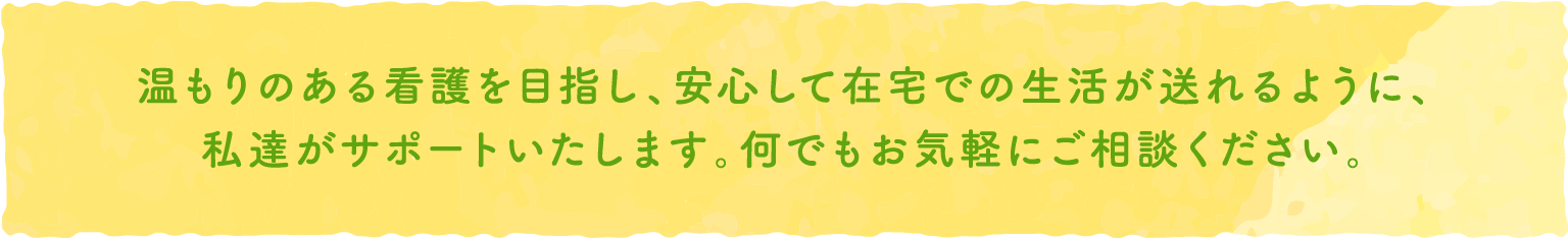 温もりのある看護を目指し、安心して在宅での生活が送れるように、私達がサポートいたします。何でもお気軽にご相談ください。