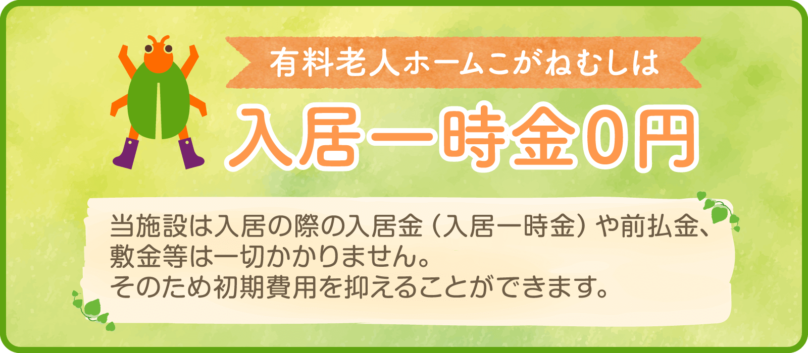 有料老人ホームこがねむしは入居一時金０円 当施設は入居の際の入居金（入居一時金）や前払金、敷金等は一切かかりません。そのため初期費用を抑えることができます。
