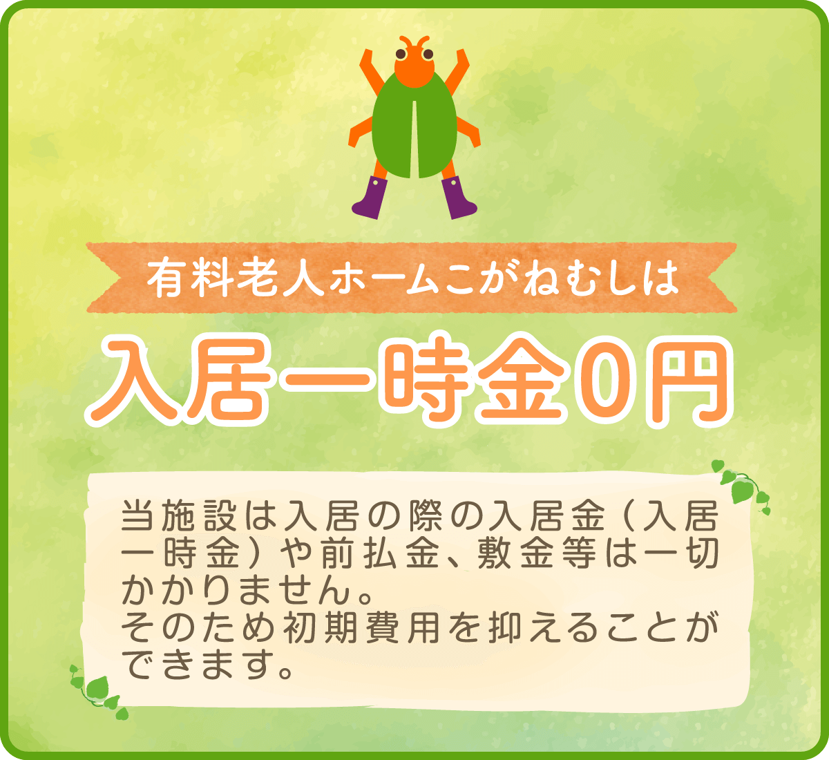 有料老人ホームこがねむしは入居一時金０円 当施設は入居の際の入居金（入居一時金）や前払金、敷金等は一切かかりません。そのため初期費用を抑えることができます。